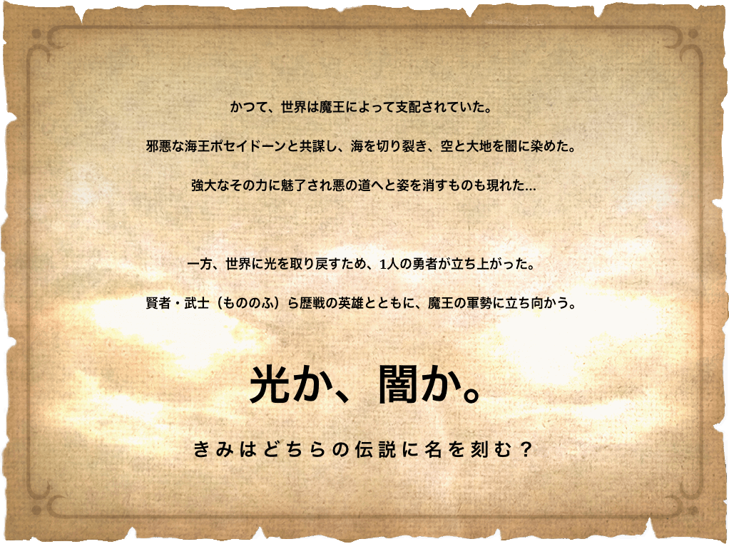 かつて、世界は魔王によって支配されていた。
                    邪悪な海王ポセイドーンと共謀し、海を切り裂き、空と大地を闇に染めた。
                    強大なその力に魅了され悪の道へと姿を消すものも現れた…
                    一方、世界に光を取り戻すため、1人の勇者が立ち上がった。
                    賢者・武士（もののふ）ら歴戦の英雄とともに、魔王の軍勢に立ち向かう。
                    光か、闇か。
                    きみはどちらの伝説に名を刻む？