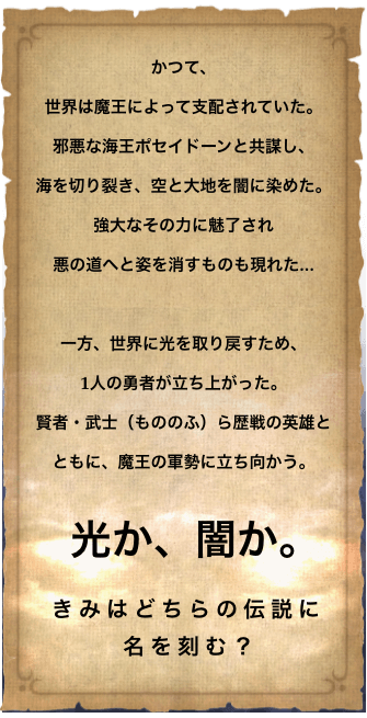 かつて、世界は魔王によって支配されていた。
                    邪悪な海王ポセイドーンと共謀し、海を切り裂き、空と大地を闇に染めた。
                    強大なその力に魅了され悪の道へと姿を消すものも現れた…
                    一方、世界に光を取り戻すため、1人の勇者が立ち上がった。
                    賢者・武士（もののふ）ら歴戦の英雄とともに、魔王の軍勢に立ち向かう。
                    光か、闇か。
                    きみはどちらの伝説に名を刻む？